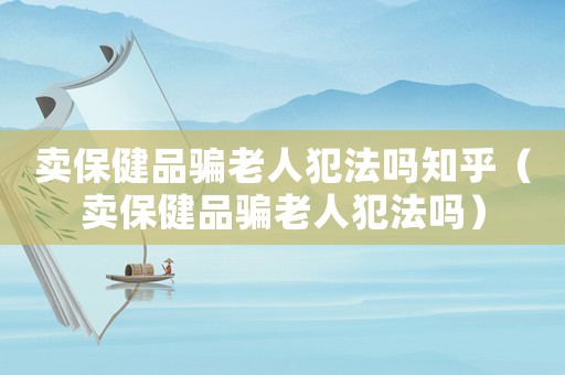 賣保健品騙老人犯法嗎知乎（賣保健品騙老人犯法嗎）