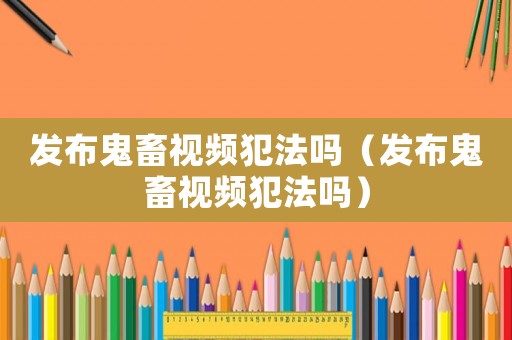 發布鬼畜視頻犯法嗎（發布鬼畜視頻犯法嗎）