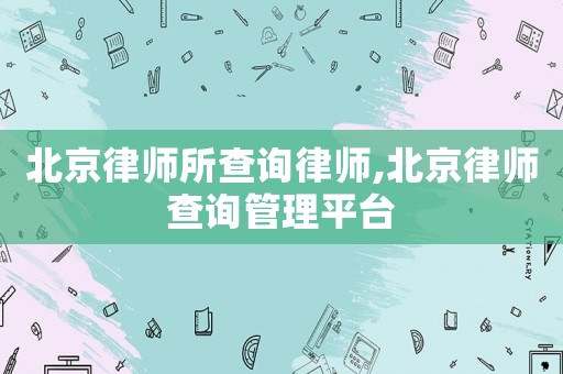 北京律師所查詢律師,北京律師查詢管理平臺