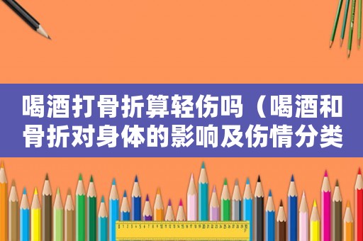 喝酒打骨折算輕傷嗎（喝酒和骨折對身體的影響及傷情分類）