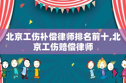 北京工傷補償律師排名前十,北京工傷賠償律師