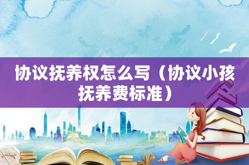 協(xié)議撫養(yǎng)權(quán)怎么寫（協(xié)議小孩撫養(yǎng)費標準）