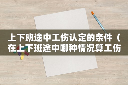 上下班途中工傷認(rèn)定的條件（在上下班途中哪種情況算工傷）
