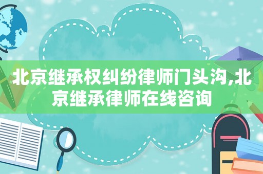 北京繼承權糾紛律師門頭溝,北京繼承律師在線咨詢