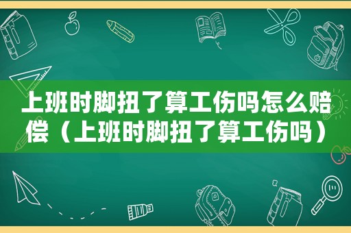 上班時腳扭了算工傷嗎怎么賠償（上班時腳扭了算工傷嗎）