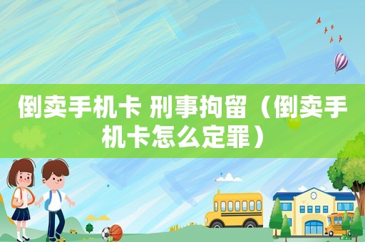 倒賣手機卡 刑事拘留（倒賣手機卡怎么定罪）