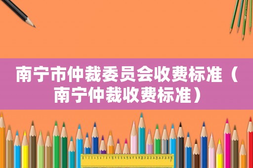 南寧市仲裁委員會收費標準（南寧仲裁收費標準）