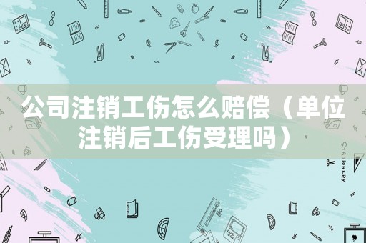 公司注銷工傷怎么賠償（單位注銷后工傷受理嗎）