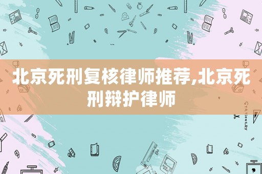 北京死刑復核律師推薦,北京死刑辯護律師