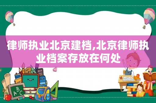律師執業北京建檔,北京律師執業檔案存放在何處