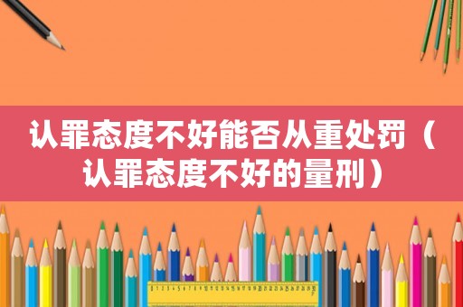 認罪態度不好能否從重處罰（認罪態度不好的量刑）