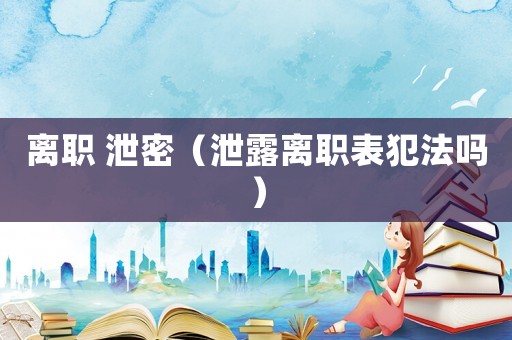 離職 泄密（泄露離職表犯法嗎）