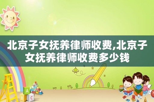 北京子女撫養(yǎng)律師收費,北京子女撫養(yǎng)律師收費多少錢