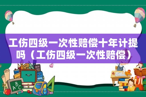 工傷四級一次性賠償十年計提嗎（工傷四級一次性賠償）