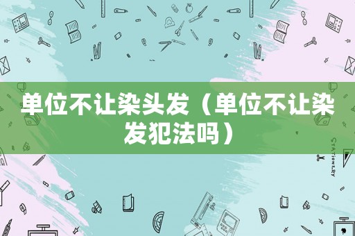 單位不讓染頭發（單位不讓染發犯法嗎）