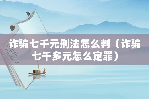詐騙七千元刑法怎么判（詐騙七千多元怎么定罪）