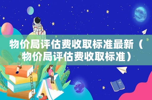 物價(jià)局評(píng)估費(fèi)收取標(biāo)準(zhǔn)最新（物價(jià)局評(píng)估費(fèi)收取標(biāo)準(zhǔn)）