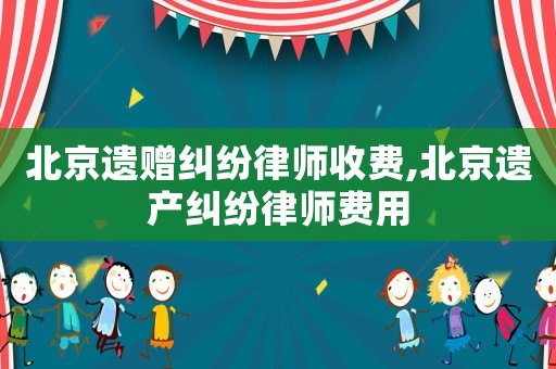 北京遺贈糾紛律師收費,北京遺產糾紛律師費用