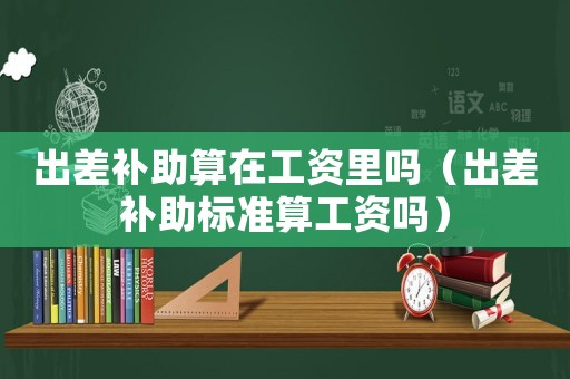 出差補(bǔ)助算在工資里嗎（出差補(bǔ)助標(biāo)準(zhǔn)算工資嗎）