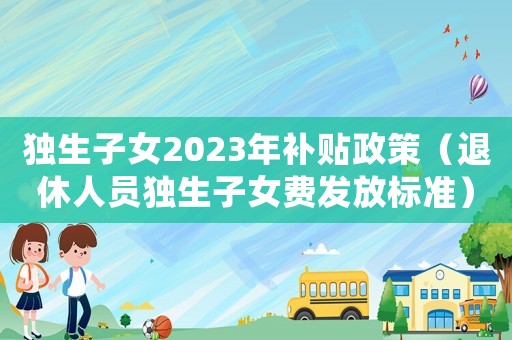 獨生子女2023年補貼政策（退休人員獨生子女費發放標準）