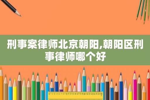 刑事案律師北京朝陽,朝陽區刑事律師哪個好
