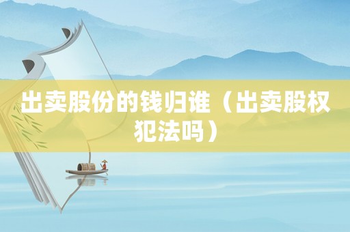 出賣股份的錢歸誰（出賣股權犯法嗎）