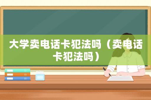 大學(xué)賣電話卡犯法嗎（賣電話卡犯法嗎）