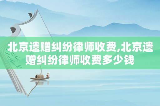 北京遺贈(zèng)糾紛律師收費(fèi),北京遺贈(zèng)糾紛律師收費(fèi)多少錢(qián)