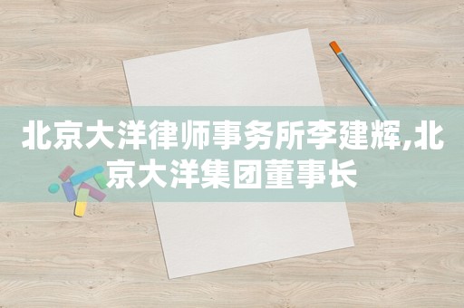北京大洋律師事務(wù)所李建輝,北京大洋集團(tuán)董事長(zhǎng)