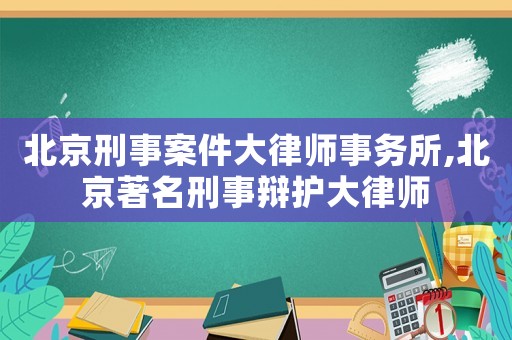 北京刑事案件大律師事務(wù)所,北京著名刑事辯護(hù)大律師