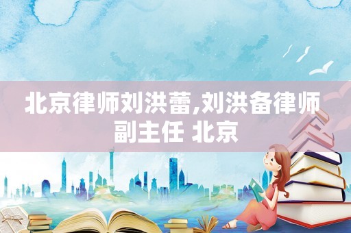 北京律師劉洪蕾,劉洪備律師 副主任 北京