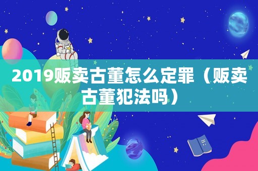 2019販賣古董怎么定罪（販賣古董犯法嗎）