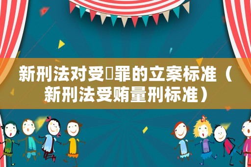 新刑法對受陏罪的立案標準（新刑法受賄量刑標準）