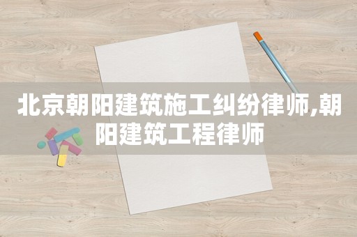 北京朝陽建筑施工糾紛律師,朝陽建筑工程律師