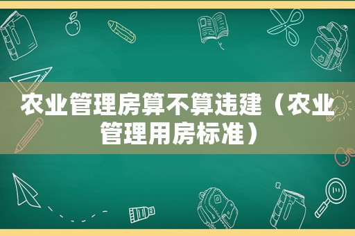 農(nóng)業(yè)管理房算不算違建（農(nóng)業(yè)管理用房標(biāo)準(zhǔn)）