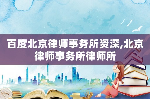 百度北京律師事務(wù)所資深,北京律師事務(wù)所律師所