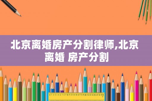 北京離婚房產分割律師,北京 離婚 房產分割
