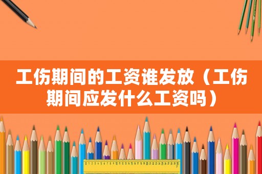 工傷期間的工資誰發放（工傷期間應發什么工資嗎）