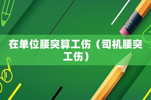 在單位腰突算工傷（司機腰突工傷）