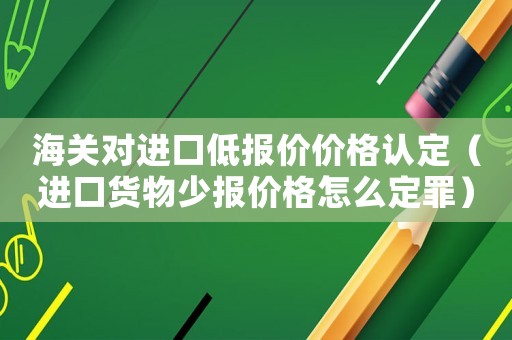 海關對進口低報價價格認定（進口貨物少報價格怎么定罪）