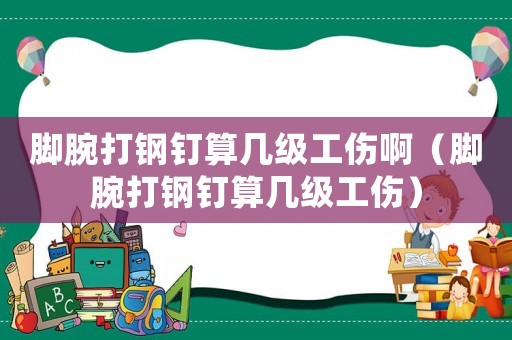 腳腕打鋼釘算幾級工傷啊（腳腕打鋼釘算幾級工傷）