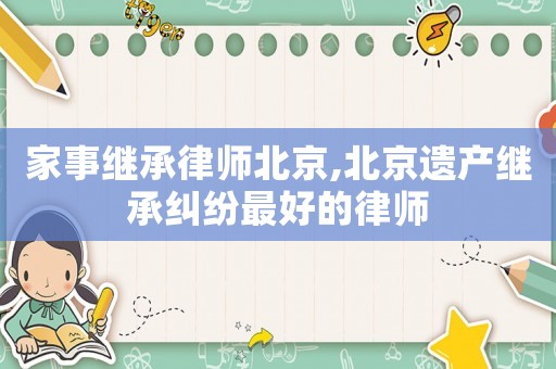 家事繼承律師北京,北京遺產繼承糾紛最好的律師