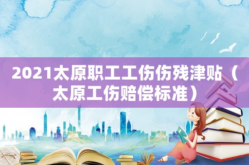 2021太原職工工傷傷殘津貼（太原工傷賠償標準）