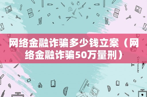 網絡金融詐騙多少錢立案（網絡金融詐騙50萬量刑）