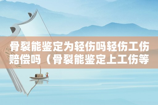 骨裂能鑒定為輕傷嗎輕傷工傷賠償嗎（骨裂能鑒定上工傷等級）