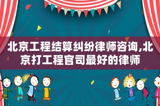 北京工程結算糾紛律師咨詢,北京打工程官司最好的律師