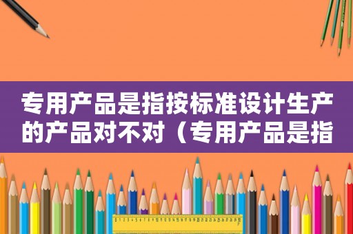 專用產品是指按標準設計生產的產品對不對（專用產品是指按標準設計生產的產品.）