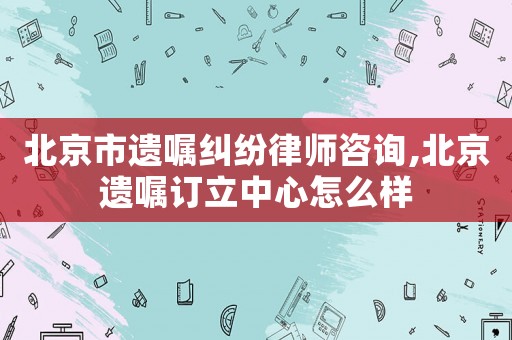 北京市遺囑糾紛律師咨詢,北京遺囑訂立中心怎么樣