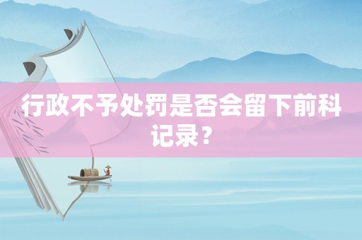 行政不予處罰是否會留下前科記錄？