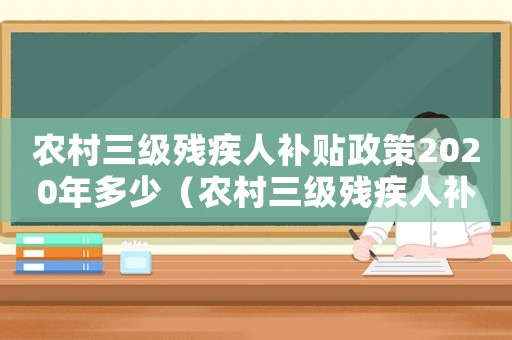 農村三級殘疾人補貼政策2020年多少（農村三級殘疾人補助標準）